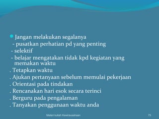 Jangan melakukan segalanya
- pusatkan perhatian pd yang penting
- selektif
- belajar mengatakan tidak kpd kegiatan yang
memakan waktu
. Tetapkan waktu
. Ajukan pertanyaan sebelum memulai pekerjaan
. Orientasi pada tindakan
. Rencanakan hari esok secara terinci
. Berguru pada pengalaman
. Tanyakan penggunaan waktu anda
Materi kuliah Kewirausahaan 75
 