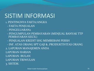 SISTIM INFORMASI
1. PENTINGNYA FAKTA/ANGKA
- FAKTA PENJUALAN
- PENGELUARAN2
- PENGUMPULAN PEMBAYARAN (MENJUAL BANYAK TTP
PEMBAYARAN KECIL)
- PENJUALAN KREDIT SHG MEMBEBANI PERSH
- INF. ATAS ORANG SPT GAJI & .PRODUKTIVITAS ORANG
2. LAPORAN MANAJEMEN ANDA
LAPORAN HARIAN
LAPORAN /BULAN
LAPORAN TRIWULAN
3. SISTEM.
Materi kuliah Kewirausahaan 78
 