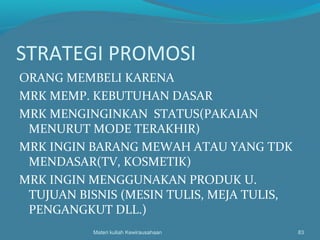 STRATEGI PROMOSI
ORANG MEMBELI KARENA
MRK MEMP. KEBUTUHAN DASAR
MRK MENGINGINKAN STATUS(PAKAIAN
MENURUT MODE TERAKHIR)
MRK INGIN BARANG MEWAH ATAU YANG TDK
MENDASAR(TV, KOSMETIK)
MRK INGIN MENGGUNAKAN PRODUK U.
TUJUAN BISNIS (MESIN TULIS, MEJA TULIS,
PENGANGKUT DLL.)
Materi kuliah Kewirausahaan 83
 