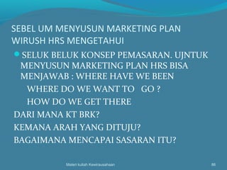 SEBEL UM MENYUSUN MARKETING PLAN
WIRUSH HRS MENGETAHUI
SELUK BELUK KONSEP PEMASARAN. UJNTUK
MENYUSUN MARKETING PLAN HRS BISA
MENJAWAB : WHERE HAVE WE BEEN
WHERE DO WE WANT TO GO ?
HOW DO WE GET THERE
DARI MANA KT BRK?
KEMANA ARAH YANG DITUJU?
BAGAIMANA MENCAPAI SASARAN ITU?
Materi kuliah Kewirausahaan 86
 