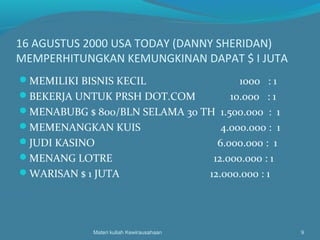 16 AGUSTUS 2000 USA TODAY (DANNY SHERIDAN)
MEMPERHITUNGKAN KEMUNGKINAN DAPAT $ I JUTA
MEMILIKI BISNIS KECIL 1000 : 1
BEKERJA UNTUK PRSH DOT.COM 10.000 : 1
MENABUBG $ 800/BLN SELAMA 30 TH 1.500.000 : 1
MEMENANGKAN KUIS 4.000.000 : 1
JUDI KASINO 6.000.000 : 1
MENANG LOTRE 12.000.000 : 1
WARISAN $ 1 JUTA 12.000.000 : 1
Materi kuliah Kewirausahaan 9
 