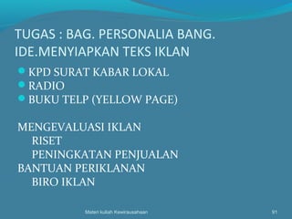 TUGAS : BAG. PERSONALIA BANG.
IDE.MENYIAPKAN TEKS IKLAN
KPD SURAT KABAR LOKAL
RADIO
BUKU TELP (YELLOW PAGE)
MENGEVALUASI IKLAN
RISET
PENINGKATAN PENJUALAN
BANTUAN PERIKLANAN
BIRO IKLAN
Materi kuliah Kewirausahaan 91
 