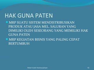 HAK GUNA PATEN
MRP SUATU SISTEM MENDISTRIBUSIKAN
PRODUK ATAU JASA MEL. SALURAN YANG
DIMILIKI OLEH SESEORANG YANG MEMILIKI HAK
GUNA PATEN
MRP KEGIATAN BISNIS YANG PALING CEPAT
BERTUMBUH
Materi kuliah Kewirausahaan 92
 