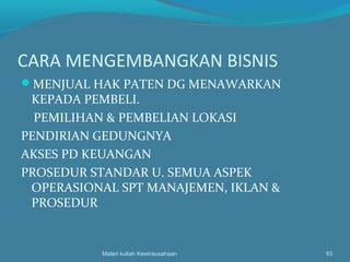 CARA MENGEMBANGKAN BISNIS
MENJUAL HAK PATEN DG MENAWARKAN
KEPADA PEMBELI.
PEMILIHAN & PEMBELIAN LOKASI
PENDIRIAN GEDUNGNYA
AKSES PD KEUANGAN
PROSEDUR STANDAR U. SEMUA ASPEK
OPERASIONAL SPT MANAJEMEN, IKLAN &
PROSEDUR
Materi kuliah Kewirausahaan 93
 