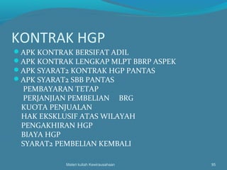 KONTRAK HGP
APK KONTRAK BERSIFAT ADIL
APK KONTRAK LENGKAP MLPT BBRP ASPEK
APK SYARAT2 KONTRAK HGP PANTAS
APK SYARAT2 SBB PANTAS
PEMBAYARAN TETAP
PERJANJIAN PEMBELIAN BRG
KUOTA PENJUALAN
HAK EKSKLUSIF ATAS WILAYAH
PENGAKHIRAN HGP
BIAYA HGP
SYARAT2 PEMBELIAN KEMBALI
Materi kuliah Kewirausahaan 95
 