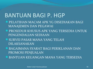 BANTUAN BAGI P. HGP
PELATIHAN MACAM APK YG DISEDIAKAN BAGI
MANAJEMEN DAN PEGAWAI
PROSEDUR KHUSUS APK YANG TERSEDIA UNTUK
PENGENDALIAN SEDIAAN
SURVEI PASAR MANA YANG TELAH
DILAKSANAKAN
BAGAIMANA SYARAT BAGI PERIKLANAN DAN
PROMOSI PENJUALAN
BANTUAN KEUANGAN MANA YANG TERSEDIA
Materi kuliah Kewirausahaan 96
 