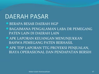 DAERAH PASAR
BERAPA BESAR DAERAH HGP
BAGAIMANA PENGALAMAN LABA DR PEMEGANG
PATEN LAIN DI DAERAH LAIN
APK LAPORAN KEUANGAN MENUNJUKKAN
BAHWA PEMEGANG PATEN BERHASIL
APK TDP LAPORAN TTG PROYEKSI PENJUALAN,
BIAYA OPERASIONAL DAN PENDAPATAN BERSIH
Materi kuliah Kewirausahaan 97
 