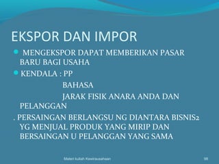 EKSPOR DAN IMPOR
 MENGEKSPOR DAPAT MEMBERIKAN PASAR
BARU BAGI USAHA
KENDALA : PP
BAHASA
JARAK FISIK ANARA ANDA DAN
PELANGGAN
. PERSAINGAN BERLANGSU NG DIANTARA BISNIS2
YG MENJUAL PRODUK YANG MIRIP DAN
BERSAINGAN U PELANGGAN YANG SAMA
Materi kuliah Kewirausahaan 98
 