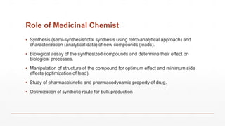 Role of Medicinal Chemist
▪ Synthesis (semi-synthesis/total synthesis using retro-analytical approach) and
characterization (analytical data) of new compounds (leads).
▪ Biological assay of the synthesized compounds and determine their effect on
biological processes.
▪ Manipulation of structure of the compound for optimum effect and minimum side
effects (optimization of lead).
▪ Study of pharmacokinetic and pharmacodynamic property of drug.
▪ Optimization of synthetic route for bulk production
 