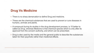 Drug Vs Medicine
▪ There is no sharp demarcation to define Drug and medicine.
▪ These are the chemical substances that are used to prevent or cure diseases in
humans, animals and plants.
▪ A compound during its studies in the drug development process, is 15 better to
called as Drug, whereas Medicine is that chemical species which is only after its
approval from the concern authority, and which can be prescribed.
▪ Drug is also used by the media and the general public to describe the substances
taken for their psychotic rather than medicinal effects.
 