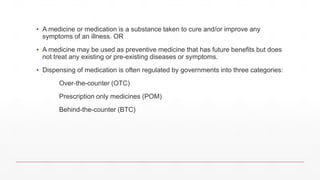 ▪ A medicine or medication is a substance taken to cure and/or improve any
symptoms of an illness. OR
▪ A medicine may be used as preventive medicine that has future benefits but does
not treat any existing or pre-existing diseases or symptoms.
▪ Dispensing of medication is often regulated by governments into three categories:
Over-the-counter (OTC)
Prescription only medicines (POM)
Behind-the-counter (BTC)
 