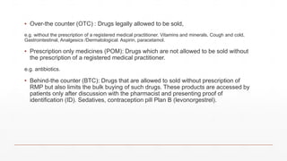 ▪ Over-the counter (OTC) : Drugs legally allowed to be sold,
e.g. without the prescription of a registered medical practitioner. Vitamins and minerals, Cough and cold,
Gastrointestinal, Analgesics /Dermatological. Aspirin, paracetamol.
▪ Prescription only medicines (POM): Drugs which are not allowed to be sold without
the prescription of a registered medical practitioner.
e.g. antibiotics.
▪ Behind-the counter (BTC): Drugs that are allowed to sold without prescription of
RMP but also limits the bulk buying of such drugs. These products are accessed by
patients only after discussion with the pharmacist and presenting proof of
identification (ID). Sedatives, contraception pill Plan B (levonorgestrel).
 