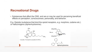 Recreational Drugs
▪ Substances that affect the CNS, and are or may be used for perceiving beneficial
effects on perception, consciousness, personality, and behavior.
E.g. Opioids (substance that bind the opioid receptors, e.g. morphine, codeine etc.)
or hallucinogens (diphenhydramine).
 