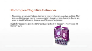 Nootropics/Cognitive Enhancer
▪ Nootropics are drugs that are claimed to improve human cognitive abilities. They
are used to improve memory, concentration, thought, mood, learning. Some are
used to treat Parkinson's disease, and Alzheimer's disease.
BESEB (“Bacosides Enriched Standardized Extract of Bacopa”) : Nootropics 20
Memory sure.
 