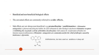• Beneficialand non-beneficialbiological effects
• The unwanted effects are commonly referred to asside effects.
• Sideeffects are not alwaysnon-beneficial.e.g.promethazine (antihistamines :Ahistamine
antagonist) isapharmaceuticaldrugthatinhibits theactionofhistaminebyeitherblockingitsattachmenttohistamine receptors
orinhibiting the enzymatic activity ofhistidine decarboxylase whichcatalyzesthe transformationofhistidineinto
histamine(atypicalantihistaminics).Histamine antagonists are commonlyused for the relief ofallergies caused by
intolerance of proteins
Antihistamine, but also used as sedative or sleep aid
 