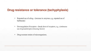 Drug resistance or tolerance (tachyphylaxis)
• Repeated use ofadrug - (increase in enzymes, e.g.,repeateduseof
barbiturate)
• Downregulationofreceptors - (breakdownof receptors, e.g., continuous
use of gonadotropin releasing factor)
• Drug-resistant strains of microorganisms.
 
