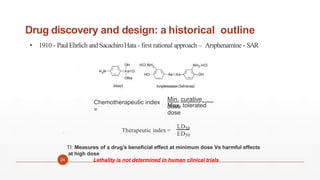 Drug discovery and design: a historical outline
• 1910 - PaulEhrlich andSacachiroHata- first rational approach – Arsphenamine - SAR
24

Chemotherapeutic index
=
Min. curative
dose
Max. tolerated
dose
Therapeutic index =
LD50
ED50
TI: Measures of a drug’s beneficial effect at minimum dose Vs harmful effects
at high dose
Lethality is not determined in human clinical trials
 