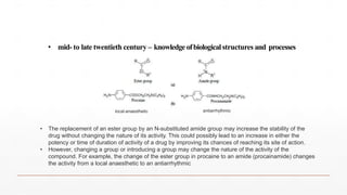 • mid- to late twentieth century – knowledge ofbiologicalstructures and processes
local anaesthetic antiarrhythmic
• The replacement of an ester group by an N-substituted amide group may increase the stability of the
drug without changing the nature of its activity. This could possibly lead to an increase in either the
potency or time of duration of activity of a drug by improving its chances of reaching its site of action.
• However, changing a group or introducing a group may change the nature of the activity of the
compound. For example, the change of the ester group in procaine to an amide (procainamide) changes
the activity from a local anaesthetic to an antiarrhythmic
 
