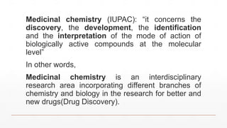 Medicinal chemistry (IUPAC): “it concerns the
discovery, the development, the identification
and the interpretation of the mode of action of
biologically active compounds at the molecular
level”
In other words,
Medicinal chemistry is an interdisciplinary
research area incorporating different branches of
chemistry and biology in the research for better and
new drugs(Drug Discovery).
 