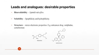 Leads and analogues: desirable properties
• Bioavailability – Lipinski’
sruleoffive.
• Solubility – lipophilicity andhydrophilicity.
• Structure – stereo electronic properties. E.g.anticancer drug melphalan,
centchroman
N
Cl
Cl
O
HO
NH2
Melphalan O
O
N
O
centchroman
40
 