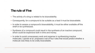 Therule of Five
▪ The activity of a drug is related to its bioavailability
▪ Consequently, for a compound to be suitable as a lead it must be bioavailable.
▪ In order to assess a compound’s bioavailability, it must be either available off the
shelf or be synthesized.
▪ Synthesis of a compound could result in the synthesis of an inactive compound,
which could be expensive both in time and money.
▪ In order to avoid unnecessary work and expense in synthesizing inactive
molecules, Lipinski et al. proposed a set of four rules that would predict whether a
molecule was likely to be orally bioavailable.
 