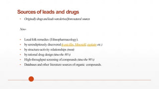 Sourcesof leads and drugs
• Originallydrugsandleadswerederivedfromnatural sources
Now-
• Localfolkremedies (Ethnopharmacology).
• byserendipitously discovered (
penicillin,Minoxidil,cisplatinetc.)
• bystructure-activity relationships (most)
• byrational drug design(sincethe 80‘s)
• High-throughput screening ofcompounds (sincethe90‘s)
• Databases andother literature sourcesoforganic compounds.
 