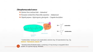 Ethnopharmaceuticalsources:
 Quinine from cinchonabark - Antimalarial
 Reserpine isolated from Rauwolfiaserpentina – Antidepressant
 Digitalispurpurea- digitoxigenin,gitoxigenin– Congestiveheartfailure.
50
* Cardenolides: having an α,β unsaturated γ lactone ring. Or butyrolactone ring. Eg.
digitoxin, digitoxigenin, digoxin, etc
* Bufadienolides/Scilladienolides: containing a δ ring having a conjugated diene
system. Or -pyrone ring eg. Bufotalin.
 