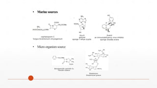 • Marine sources
Avarol
an immunodeficiency virus inhibitor.
sponge Disidea avara
Ara-A
antiviral
sponge T ethya crypta.
cephalosporin C
fungus Acremonium chrysogenium
• Micro organism source
Benzylpenicillin (penicillin G)
Penicillin notatum
Streptomycin
Streptomyces griseus
 