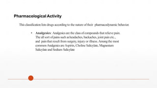 Thisclassification lists drugs according to the nature oftheir pharmacodynamic behavior.
Pharmacological Activity
• Analgesics: Analgesicsare the classofcompounds that relieve pain.
The allsort ofpainssuchasheadaches,backaches, joint painetc.,
and painthat result from surgery, injury or illness.Amongthe most
commonAnalgesicsareAspirin, Choline Salicylate, Magnesium
Salicylateand Sodium Salicylate
 
