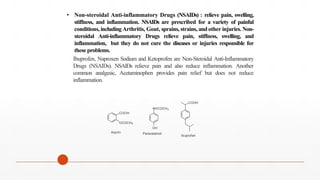 • Non-steroidal Anti-inflammatory Drugs (NSAIDs) : relieve pain, swelling,
stiffness, and inflammation. NSAIDs are prescribed for a variety of painful
conditions, including Arthritis, Gout, sprains, strains, and other injuries. Non-
steroidal Anti-inflammatory Drugs relieve pain, stiffness, swelling, and
inflammation, but they do not cure the diseases or injuries responsible for
these problems.
Ibuprofen, Naproxen Sodium and Ketoprofen are Non-Steroidal Anti-Inflammatory
Drugs (NSAIDs). NSAIDs relieve pain and also reduce inflammation. Another
common analgesic, Acetaminophen provides pain relief but does not reduce
inflammation.
NHCOCH3
COOH
OCOCH3
OH
COOH
Ibuprofen
Paracetamol
Asprin
 