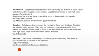 Vasodilators : Vasodilators are substances that act directly on muscles in blood vessel
walls to make blood vessels widen (dilate). Vasodilators are used to treat high blood
pressure (hypertension).
By widening the arteries, these drugs allow blood to flow through more easily,
reducing blood pressure.
E.g. Minoxidil, sodium nitroprusside, glyceryl trinitrate
Diuretics : Substances that increases the removal of fluids from the body. Diuretics
are used for many reasons. They may be indicated for people who suffer from
edema, an intense accumulation of fluids in the body's tissues, and those who suffer
from high blood pressure or other heart related diseases.
E.g. Indapamide
Hypnotic : drugs are a class of psychoactive drugs whose primary function is to
induce sleep and to be used in the treatment
surgical anesthesia.
E.g. Benzodiazepines, Nonbenzodiazepines
 