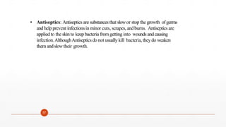 • Antiseptics: Antiseptics are substances that slowor stop the growth ofgerms
and helpprevent infectionsin minor cuts, scrapes, and burns. Antiseptics are
appliedto the skinto keepbacteria from getting into wounds andcausing
infection.AlthoughAntiseptics do not usually kill bacteria, they do weaken
them andslowtheir growth.
57
 