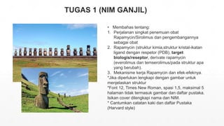 TUGAS 1 (NIM GANJIL)
• Membahas tentang:
1. Perjalanan singkat penemuan obat
Rapamycin/Sirolimus dan pengembangannya
sebagai obat
2. Rapamycin (struktur kimia,struktur kristal-ikatan
ligand dengan respetor (PDB), target
biologis/reseptor, derivate rapamycin
(everolimus dan temserolimus/pada struktur apa
yang berubah).
3. Mekanisme kerja Rapamycin dan efek-efeknya.
*Jika diperlukan lengkapi dengan gambar untuk
menjelaskan struktur
*Font 12, Times New Roman, spasi 1,5, maksimal 5
halaman tidak termasuk gambar dan daftar pustaka.
Isikan cover dilengkapi nama dan NIM.
* Cantumkan catatan kaki dan daftar Pustaka
(Harvard style)
 