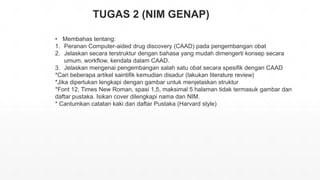 TUGAS 2 (NIM GENAP)
• Membahas tentang:
1. Peranan Computer-aided drug discovery (CAAD) pada pengembangan obat
2. Jelaskan secara terstruktur dengan bahasa yang mudah dimengerti konsep secara
umum, workflow, kendala dalam CAAD.
3. Jelaskan mengenai pengembangan salah satu obat secara spesifik dengan CAAD
*Cari beberapa artikel saintifik kemudian disadur (lakukan literature review)
*Jika diperlukan lengkapi dengan gambar untuk menjelaskan struktur
*Font 12, Times New Roman, spasi 1,5, maksimal 5 halaman tidak termasuk gambar dan
daftar pustaka. Isikan cover dilengkapi nama dan NIM.
* Cantumkan catatan kaki dan daftar Pustaka (Harvard style)
 