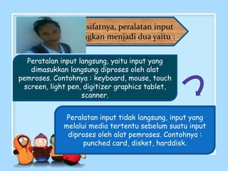Peratalan input langsung, yaitu input yang
dimasukkan langsung diproses oleh alat
pemroses. Contohnya : keyboard, mouse, touch
screen, light pen, digitizer graphics tablet,
scanner.
Peralatan input tidak langsung, input yang
melalui media tertentu sebelum suatu input
diproses oleh alat pemroses. Contohnya :
punched card, disket, harddisk.
Berdasarkan sifatnya, peralatan input
dapat digolongkan menjadi dua yaitu :
 