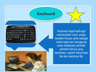 Keyboard
Keyboard dapat berfungsi
memasukkan huruf, angka,
karakter khusus serta sebagai
media bagi user (pengguna)
untuk melakukan perintah-
perintah lainnya yang
diperlukan, seperti menyimpan
file dan membuka file.
 