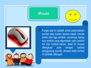 Mouse
Fungsi alat ini adalah untuk perpindahan
pointer atau kursor secara cepat. mouse
terdiri dari tiga tombol, umumnya hanya
dua tombol yang digunakan yaitu tombol
kiri dan tombol kanan. Saat ini mouse
dilengkapi pula dengan tombol
penggulung (scroll), dimana letak tombol
ini terletak ditengah.
 