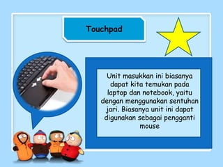 Touchpad
Unit masukkan ini biasanya
dapat kita temukan pada
laptop dan notebook, yaitu
dengan menggunakan sentuhan
jari. Biasanya unit ini dapat
digunakan sebagai pengganti
mouse
 
