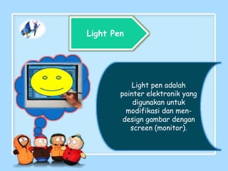 Light Pen
Light pen adalah
pointer elektronik yang
digunakan untuk
modifikasi dan men-
design gambar dengan
screen (monitor).
 