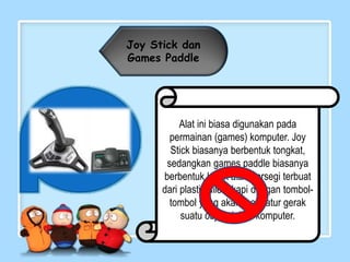 Joy Stick dan
Games Paddle
Alat ini biasa digunakan pada
permainan (games) komputer. Joy
Stick biasanya berbentuk tongkat,
sedangkan games paddle biasanya
berbentuk kotak atau persegi terbuat
dari plastik dilengkapi dengan tombol-
tombol yang akan mengatur gerak
suatu objek dalam komputer.
 