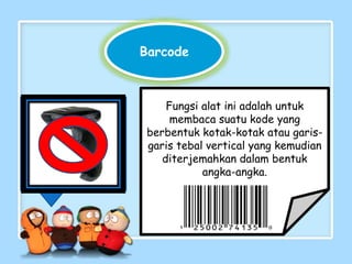 Fungsi alat ini adalah untuk
membaca suatu kode yang
berbentuk kotak-kotak atau garis-
garis tebal vertical yang kemudian
diterjemahkan dalam bentuk
angka-angka.
Barcode
 