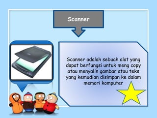 Scanner
Scanner adalah sebuah alat yang
dapat berfungsi untuk meng copy
atau menyalin gambar atau teks
yang kemudian disimpan ke dalam
memori komputer
 