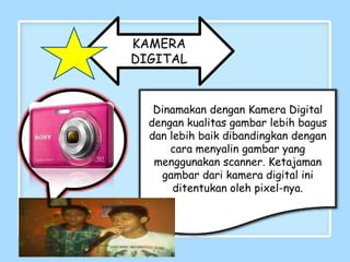 KAMERA
DIGITAL
Dinamakan dengan Kamera Digital
dengan kualitas gambar lebih bagus
dan lebih baik dibandingkan dengan
cara menyalin gambar yang
menggunakan scanner. Ketajaman
gambar dari kamera digital ini
ditentukan oleh pixel-nya.
 