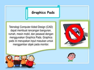 Graphics Pads
Teknologi Computer Aided Design (CAD)
dapat membuat rancangan bangunan,
rumah, mesin mobil, dan pesawat dengan
menggunakan Graphics Pads. Graphics
pads ini merupakan input masukan untuk
menggambar objek pada monitor.
 