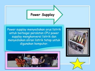 Power supplay menyediakan arus listrik
untuk berbagai peralatan CPU power
supplay mengkonversi listrik dan
menyediakan aliran listrik tetap untuk
digunakan komputer.
Power Supplay
 
