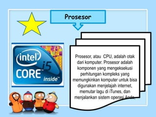 Prosesor
Prosesor, atau CPU, adalah otak
dari komputer. Prosesor adalah
komponen yang mengeksekusi
perhitungan kompleks yang
memungkinkan komputer untuk bisa
digunakan menjelajah internet,
memutar lagu di iTunes, dan
menjalankan sistem operasi Anda,
 