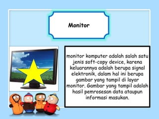 Monitor
monitor komputer adalah salah satu
jenis soft-copy device, karena
keluarannya adalah berupa signal
elektronik, dalam hal ini berupa
gambar yang tampil di layar
monitor. Gambar yang tampil adalah
hasil pemrosesan data ataupun
informasi masukan.
 