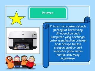 Printer
Printer merupakan sebuah
perangkat keras yang
dihubungkan pada
komputer yang berfungsi
untuk menghasilan cetakan
baik berupa tulisan
ataupun gambar dari
komputer pada media
kertas atau yang
sejenisnya.
 