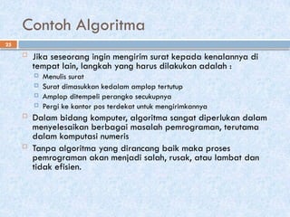 25
Contoh Algoritma
 Jika seseorang ingin mengirim surat kepada kenalannya di
tempat lain, langkah yang harus dilakukan adalah :
 Menulis surat
 Surat dimasukkan kedalam amplop tertutup
 Amplop ditempeli perangko secukupnya
 Pergi ke kantor pos terdekat untuk mengirimkannya
 Dalam bidang komputer, algoritma sangat diperlukan dalam
menyelesaikan berbagai masalah pemrograman, terutama
dalam komputasi numeris
 Tanpa algoritma yang dirancang baik maka proses
pemrograman akan menjadi salah, rusak, atau lambat dan
tidak efisien.
 