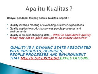 Banyak pendapat tentang definisi Kualitas, seperti :
 Quality involves meeting or exceeding customer expectations
 Quality applies to products, services,people,processes and
environments
 Quality is an ever-changing state… What is considered quality
today may not be good enough to be quality tomorrow
QUALITY IS A DYNAMIC STATE ASSOCIATED
WITH PRODUCTS, SERVICES,
PEOPLE,PROCESSES AND ENVIRONMENT
THAT MEETS OR EXCEEDS EXPECTATIONS.
 